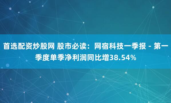 首选配资炒股网 股市必读：网宿科技一季报 - 第一季度单季净利润同比增38.54%