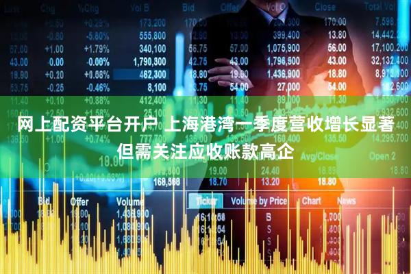 网上配资平台开户 上海港湾一季度营收增长显著但需关注应收账款高企