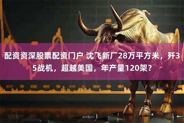 配资资深股票配资门户 沈飞新厂28万平方米，歼35战机，超越美国，年产量120架？