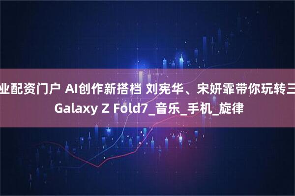 专业配资门户 AI创作新搭档 刘宪华、宋妍霏带你玩转三星 Galaxy Z Fold7_音乐_手机_旋律