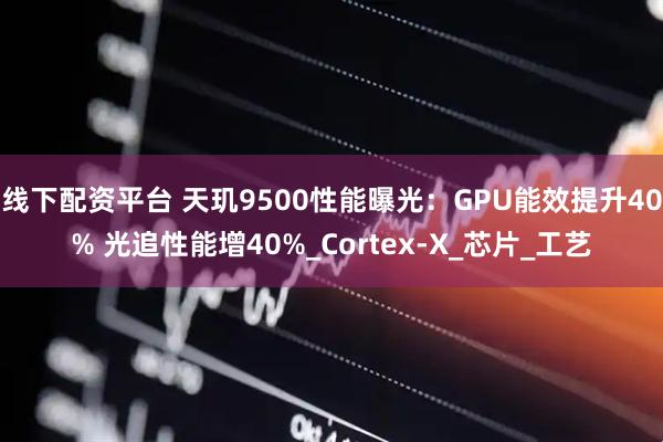 线下配资平台 天玑9500性能曝光：GPU能效提升40% 光追性能增40%_Cortex-X_芯片_工艺