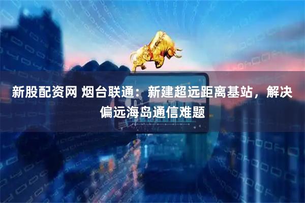 新股配资网 烟台联通：新建超远距离基站，解决偏远海岛通信难题