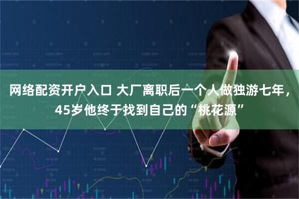 网络配资开户入口 大厂离职后一个人做独游七年，45岁他终于找到自己的“桃花源”