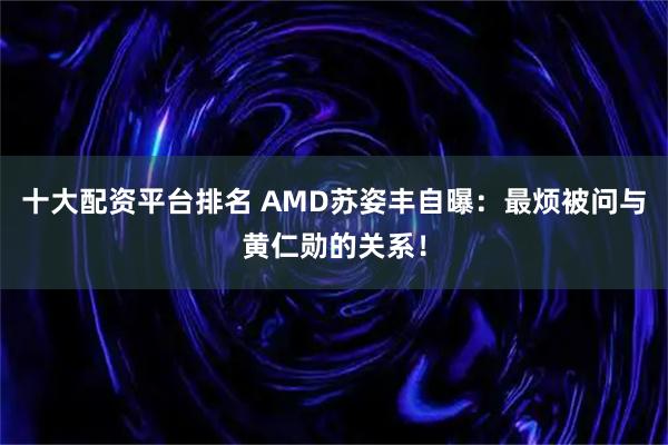 十大配资平台排名 AMD苏姿丰自曝：最烦被问与黄仁勋的关系！