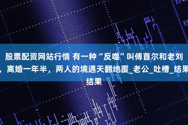 股票配资网站行情 有一种“反噬”叫傅首尔和老刘，离婚一年半，两人的境遇天翻地覆_老公_吐槽_结果