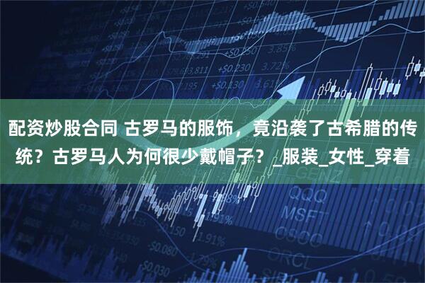 配资炒股合同 古罗马的服饰，竟沿袭了古希腊的传统？古罗马人为何很少戴帽子？_服装_女性_穿着