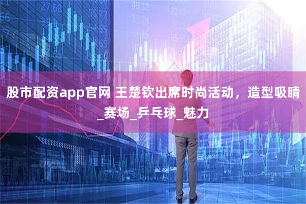 股市配资app官网 王楚钦出席时尚活动，造型吸睛_赛场_乒乓球_魅力
