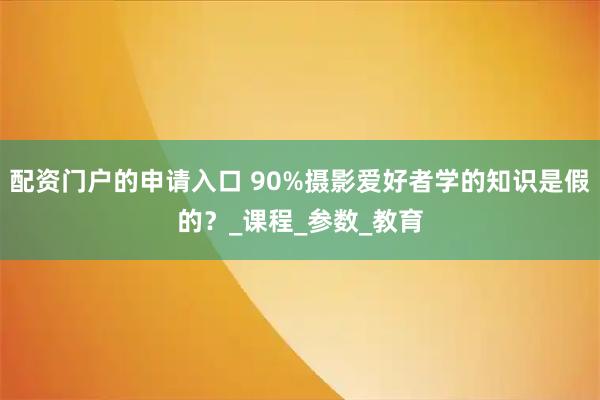 配资门户的申请入口 90%摄影爱好者学的知识是假的？_课程_参数_教育