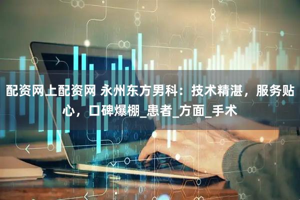 配资网上配资网 永州东方男科：技术精湛，服务贴心，口碑爆棚_患者_方面_手术