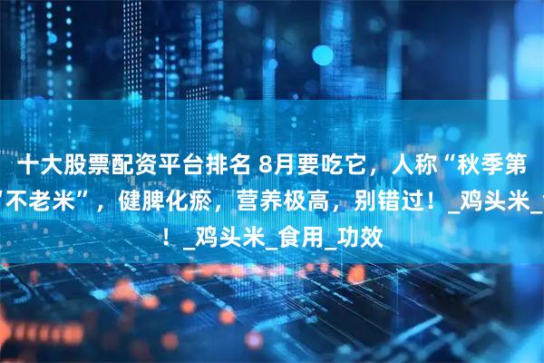 十大股票配资平台排名 8月要吃它，人称“秋季第一鲜”、“不老米”，健脾化瘀，营养极高，别错过！_鸡头米_食用_功效