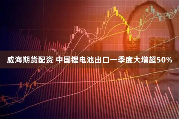 威海期货配资 中国锂电池出口一季度大增超50%